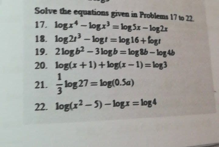 Solve the equations given in Problems 17 to 22.
17. logr - logr = log Sx– log2x
18. log2 - logt = log 16+fogt
19. 2logb2 – 3logb=log&b– log 4b
20. log(x+1)+log(x – 1) = log3
%3D
1
21. log 27=log(0.Sa)
22. log(x2 – 5) - logx = log4
%3D

