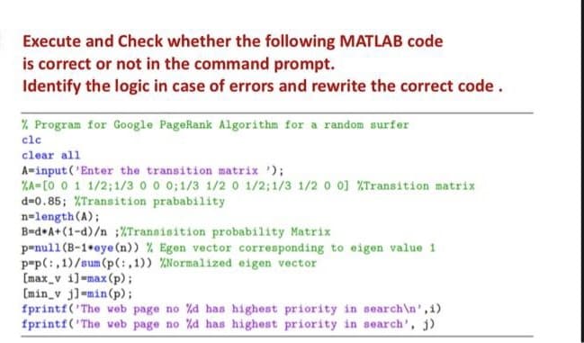 Execute and Check whether the following MATLAB code
is correct or not in the command prompt.
Identify the logic in case of errors and rewrite the correct code.
% Program for Google PageRank Algorithm for a random surfer
clc
clear all
A-input ('Enter the transition matrix ');
%A=[0 0 1 1/2;1/3 0 0 0; 1/3 1/20 1/2;1/3 1/2 0 0] %Transition matrix
d=0.85; %Transition prabability
n=length (A);
B-d*A+(1-d)/n :%Transisition probability Matrix
penull (B-1*eye (n)) % Egen vector corresponding to eigen value 1
p"p(:,1)/sum(p(:,1)) %Normalized eigen vector
[max_v i]=max (p);
[min_v j] min(p);
fprintf('The web page no %d has highest priority in search\n',i)
fprintf('The web page no %d has highest priority in search', j)
