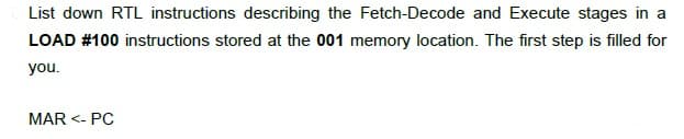 List down RTL instructions describing the Fetch-Decode and Execute stages in a
LOAD #100 instructions stored at the 001 memory location. The first step is filled for
you.
MAR <- PC
