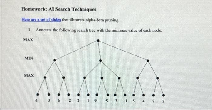 Homework: AI Search Techniques
Here are a set of slides that illustrate alpha-beta pruning.
1. Annotate the following search tree with the minimax value of each node.
MAX
MIN
MAX
3 6 2 2 1 9 5 3 1 5 4 7 5
