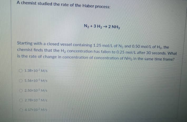 A chemist studied the rate of the Haber process:
N2 +3 H2 → 2 NH3
Starting with a closed vessel containing 1.25 mol/L of No and 0.50 mol/L of H2, the
chemist finds that the H2 concentration has fallen to 0.25 mol/L after 30 seconds. What
is the rate of change in concentration of concentration of NH, in the same time frame?
C138 10 M/S
5.56x10 M/s
2 50 10 MA
278 10MS
A 1710 MA
