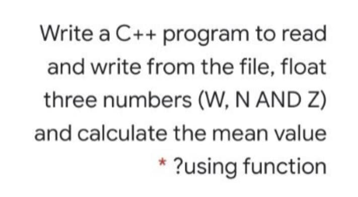 Write a C++ program to read
and write from the file, float
three numbers (W, N AND Z)
and calculate the mean value
* ?using function
