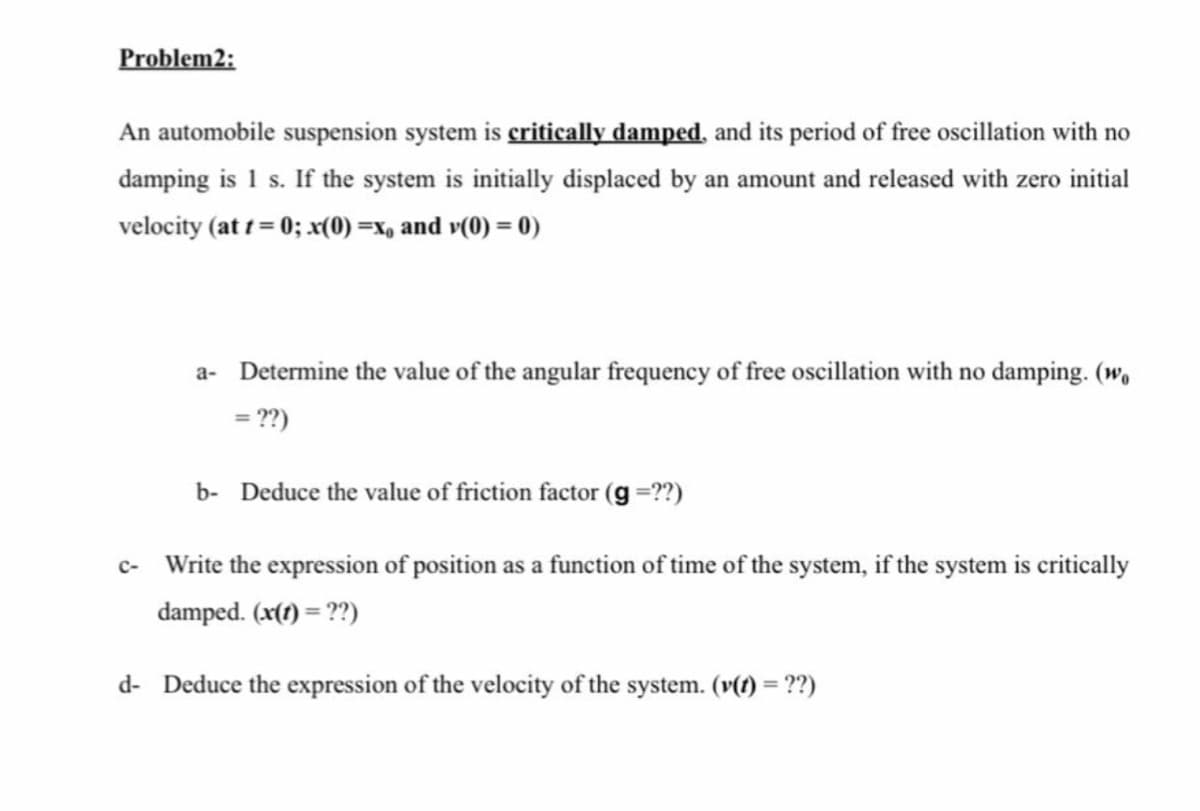 Problem2:
An automobile suspension system is critically damped, and its period of free oscillation with no
damping is 1 s. If the system is initially displaced by an amount and released with zero initial
velocity (at 1 = 0; x(0) =x, and v(0) = 0)
a- Determine the value of the angular frequency of free oscillation with no damping. (w,
= ??)
b- Deduce the value of friction factor (g =??)
c- Write the expression of position as a function of time of the system, if the system is critically
damped. (x(t) = ??)
d- Deduce the expression of the velocity of the system. (v(f) = ??)
