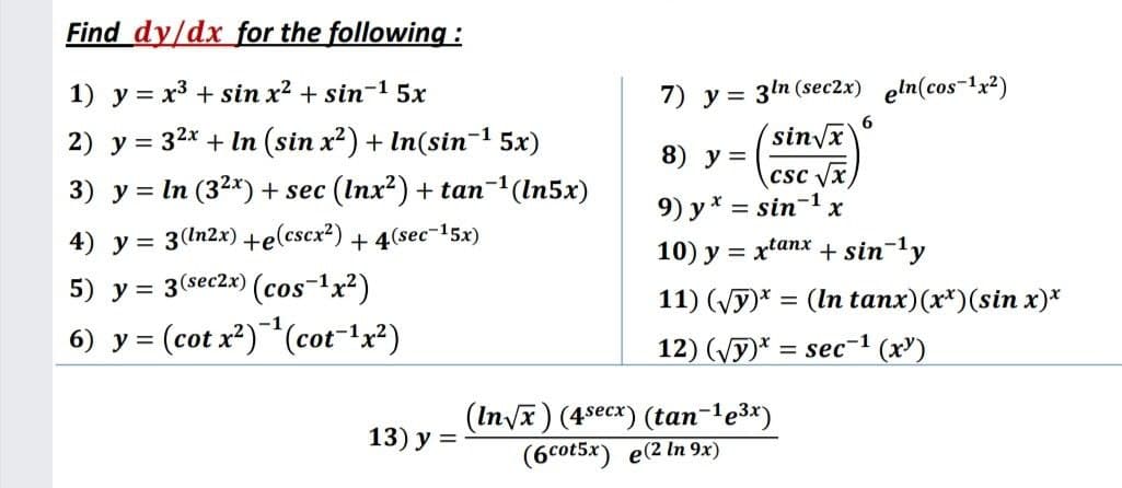 Find dy/dx for the following :
7) y = 3ln (sec2x) eln(cos-1x²)
(sinvx
csc Vx
9) y* = sin-1 x
1) y = x3 + sin x² + sin-1 5x
2) y = 32x + In (sin x²) + In(sin- 5x)
3) y = In (32*) + sec (Inx?) + tan-(In5x)
8) у 3
%3D
4) y = 3(In2x) +e(cscx²) + 4(sec-15x)
%3D
10) y = xtanx + sin-ly
5) y = 3(sec2x) (cos-x?)
11) (Vy)* = (In tanx)(x*)(sin x)*
%3D
6) y = (cot x*)"(cot"'x²)
12) (Vy)* = sec-1 (x')
%3D
(In/x) (4*есx) (tan-1е3x)
(6cot5x) e(2 In 9x)
13) у %3D
