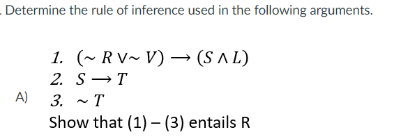 Determine the rule of inference used in the following arguments.
1. (~ RV~ V) –→ (S A L)
2. S →T
A)
3.
T
Show that (1) - (3) entails R

