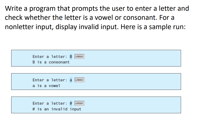 Write a program that prompts the user to enter a letter and
check whether the letter is a vowel or consonant. For a
nonletter input, display invalid input. Here is a sample run:
Enter a letter: B JEnter
B is a consonant
Enter a letter: a
JEnter
a is a vowel
Enter a letter: # JEnter
# is an invalid input
