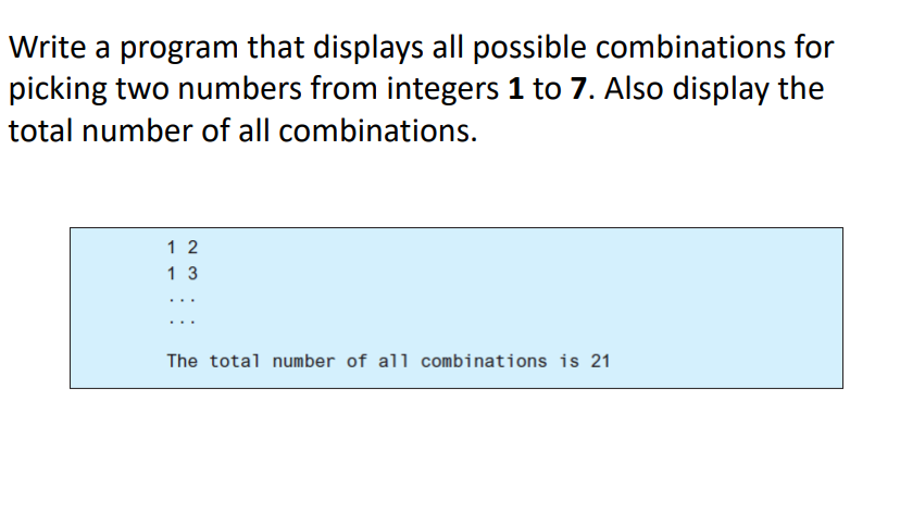 Write a program that displays all possible combinations for
picking two numbers from integers 1 to 7. Also display the
total number of all combinations.
1 2
1 3
...
The total number of all combinations is 21

