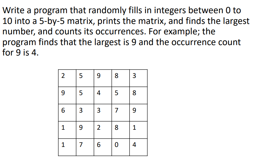 Write a program that randomly fills in integers between 0 to
10 into a 5-by-5 matrix, prints the matrix, and finds the largest
number, and counts its occurrences. For example; the
program finds that the largest is 9 and the occurrence count
for 9 is 4.
2
9
8
4
5
8
6
3
7
9
1
9.
2
8
1
1
7
4
