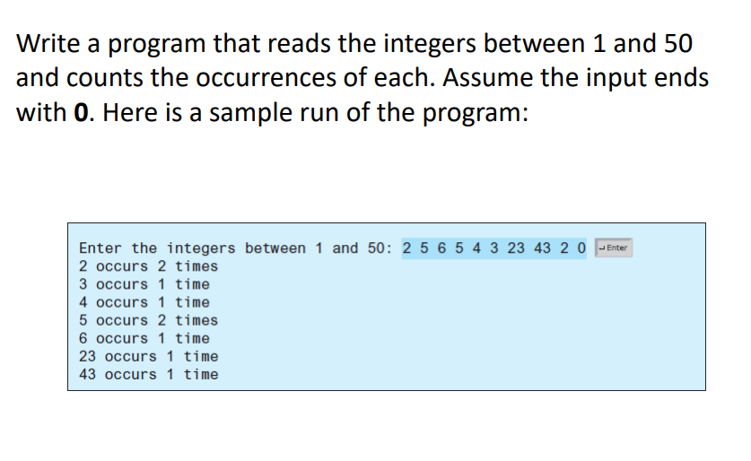 Write a program that reads the integers between 1 and 50
and counts the occurrences of each. Assume the input ends
with 0. Here is a sample run of the program:
Enter the integers between 1 and 50: 2 5 6 5 4 3 23 43 2 0
Enter
2 occurs 2 times
3 occurs 1 time
4 occurs 1 time
5 occurs 2 times
6 occurs 1 time
23 occurs 1 time
43 occurs 1 time
