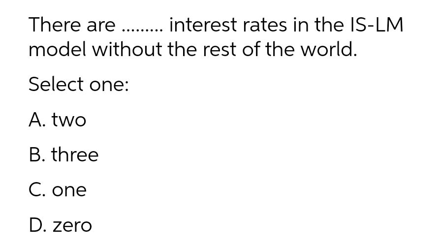 There are . interest rates in the IS-LM
model without the rest of the world.
Select one:
A. two
B. three
C. one
D. zero
