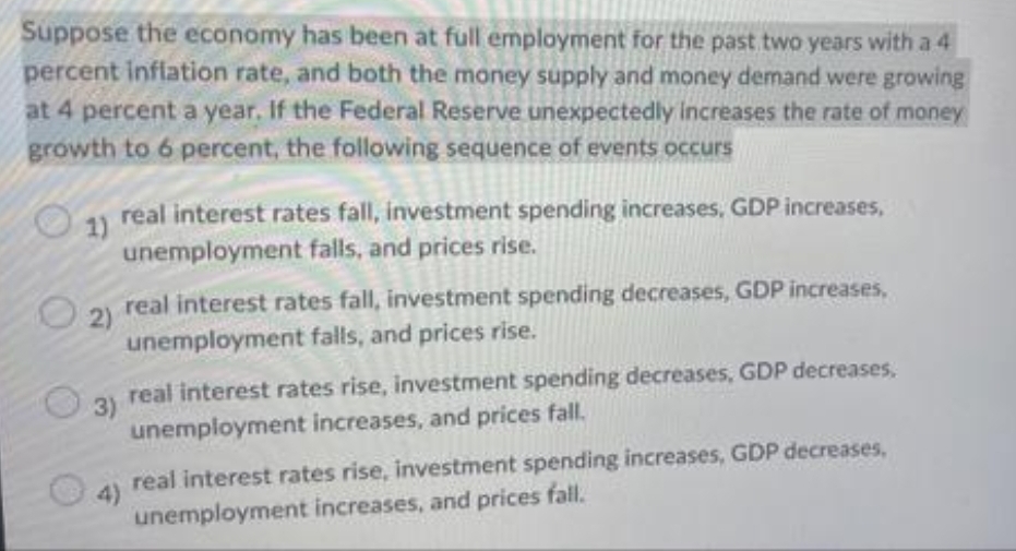 Suppose the economy has been at full employment for the past two years with a 4
percent inflation rate, and both the money supply and money demand were growing
at 4 percent a year. If the Federal Reserve unexpectedly increases the rate of money
growth to 6 percent, the following sequence of events occurs
1) real interest rates fall, investment spending increases, GDP increases,
unemployment falls, and prices rise.
real interest rates fall, investment spending decreases, GDP increases,
2)
unemployment falls, and prices rise.
real interest rates rise, investment spending decreases, GDP decreases,
3)
unemployment increases, and prices fall.
real interest rates rise, investment spending increases, GDP decreases,
4)
fall.
unemployment increases, and prices
