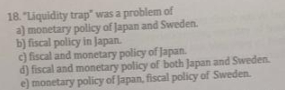 18. "Liquidity trap" was a problem of
a) monetary policy of Japan and Sweden.
b) fiscal policy in Japan.
c) fiscal and monetary policy of Japan.
d) fiscal and monetary policy of both Japan and Sweden.
e) monetary policy of Japan, fiscal policy of Sweden.
