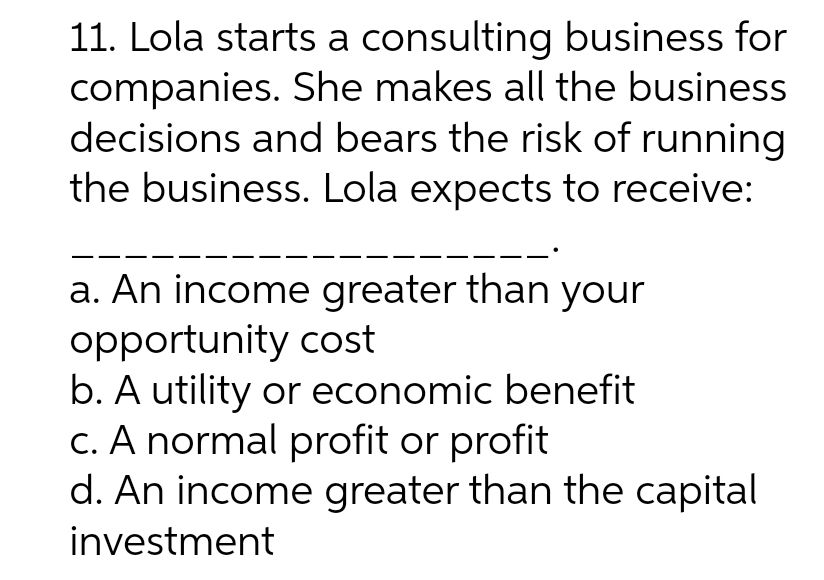 11. Lola starts a consulting business for
companies. She makes all the business
decisions and bears the risk of running
the business. Lola expects to receive:
a. An income greater than your
opportunity cost
b. A utility or economic benefit
c. A normal profit or profit
d. An income greater than the capital
investment
