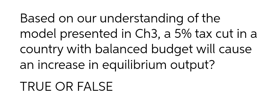 Based on our understanding of the
model presented in Ch3, a 5% tax cut in a
country with balanced budget will cause
an increase in equilibrium output?
TRUE OR FALSE
