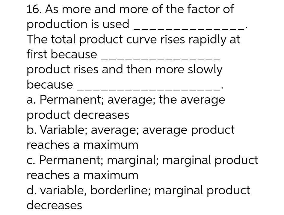 16. As more and more of the factor of
production is used
The total product curve rises rapidly at
first because
product rises and then more slowly
because
a. Permanent; average; the average
product decreases
b. Variable; average; average product
reaches a maximum
c. Permanent; marginal; marginal product
reaches a maximum
d. variable, borderline; marginal product
decreases
