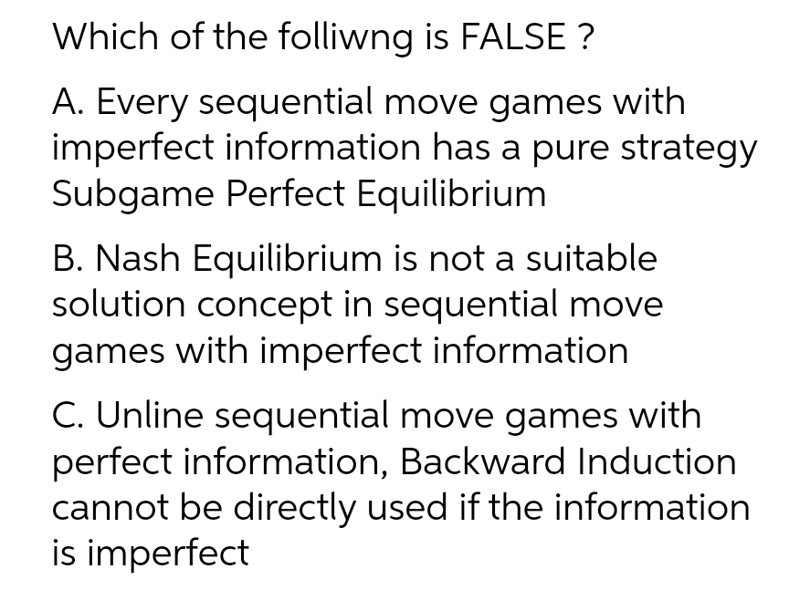 Which of the folliwng is FALSE ?
A. Every sequential move games with
imperfect information has a pure strategy
Subgame Perfect Equilibrium
B. Nash Equilibrium is not a suitable
solution concept in sequential move
games with imperfect information
C. Unline sequential move games with
perfect information, Backward Induction
cannot be directly used if the information
is imperfect
