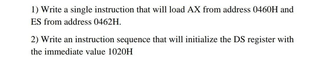 1) Write a single instruction that will load AX from address 0460H and
ES from address 0462H.
2) Write an instruction sequence that will initialize the DS register with
the immediate value 1020H
