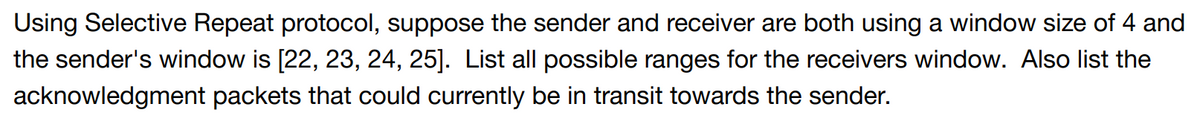 Using Selective Repeat protocol, suppose the sender and receiver are both using a window size of 4 and
the sender's window is [22, 23, 24, 25]. List all possible ranges for the receivers window. Also list the
acknowledgment packets that could currently be in transit towards the sender.
