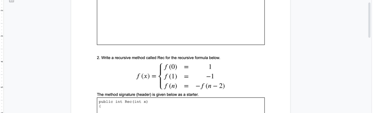3.
2. Write a recursive method called Rec for the recursive formula below.
f (0)
f (x) =
f (n)
1
f (1)
-1
%3D
-f (n – 2)
The method signature (header) is given below as a starter.
public int Rec (int x)
