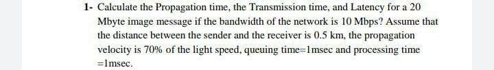 1- Calculate the Propagation time, the Transmission time, and Latency for a 20
Mbyte image message if the bandwidth of the network is 10 Mbps? Assume that
the distance between the sender and the receiver is 0.5 km, the propagation
velocity is 70% of the light speed, queuing time=1msec and processing time
=lmsec.
