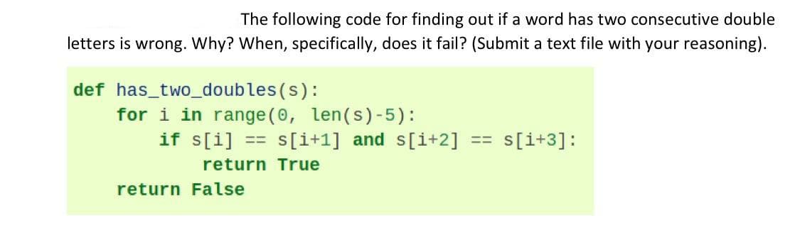 The following code for finding out if a word has two consecutive double
letters is wrong. Why? When, specifically, does it fail? (Submit a text file with your reasoning).
def has_two_doubles(s):
for i in range (0, len(s)-5):
if s[i]
S[i+1] and s[i+2]
s[i+3]:
=%D
return True
return False
