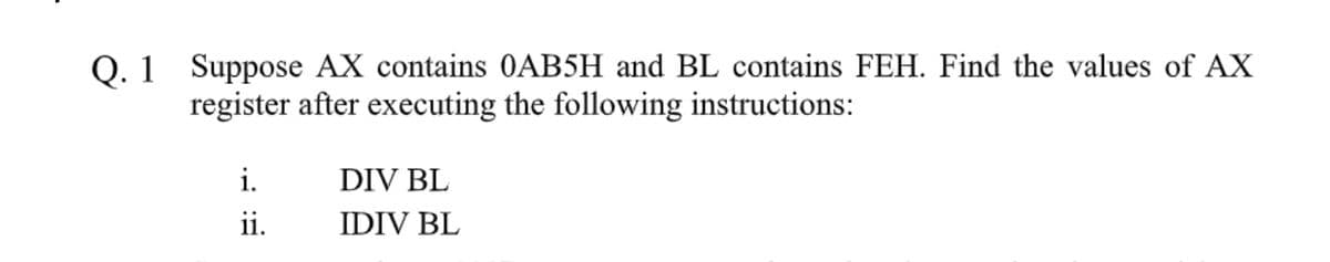 Q. 1 Suppose AX contains 0AB5H and BL contains FEH. Find the values of AX
register after executing the following instructions:
i.
DIV BL
ii.
IDIV BL
