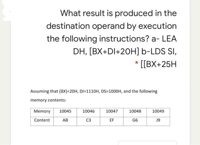 What result is produced in the
destination operand by execution
the following instructions? a- LEA
DH, [BX+DI+20H] b-LDS SI,
* [[BX+25H
Assuming that (BX)=20H, DI=1110H, DS=1000H, and the following
memory contents:
Memory
10045
10046
10047
10048
10049
Content
AB
C3
EF
G6
J9
