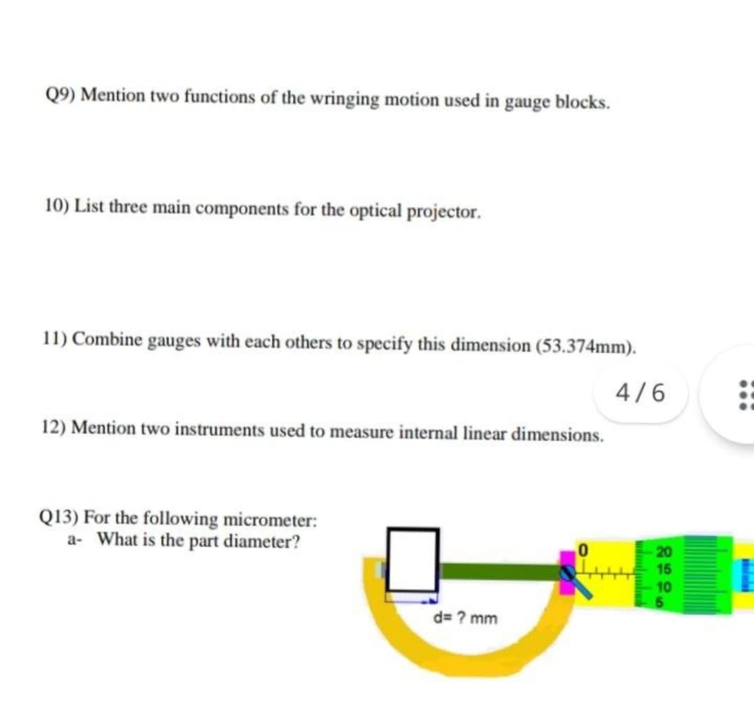Q9) Mention two functions of the wringing motion used in gauge blocks.
10) List three main components for the optical projector.
11) Combine gauges with each others to specify this dimension (53.374mm).
4/6
12) Mention two instruments used to measure internal linear dimensions.
Q13) For the following micrometer:
a- What is the part diameter?
d= ? mm
20
15
10
5