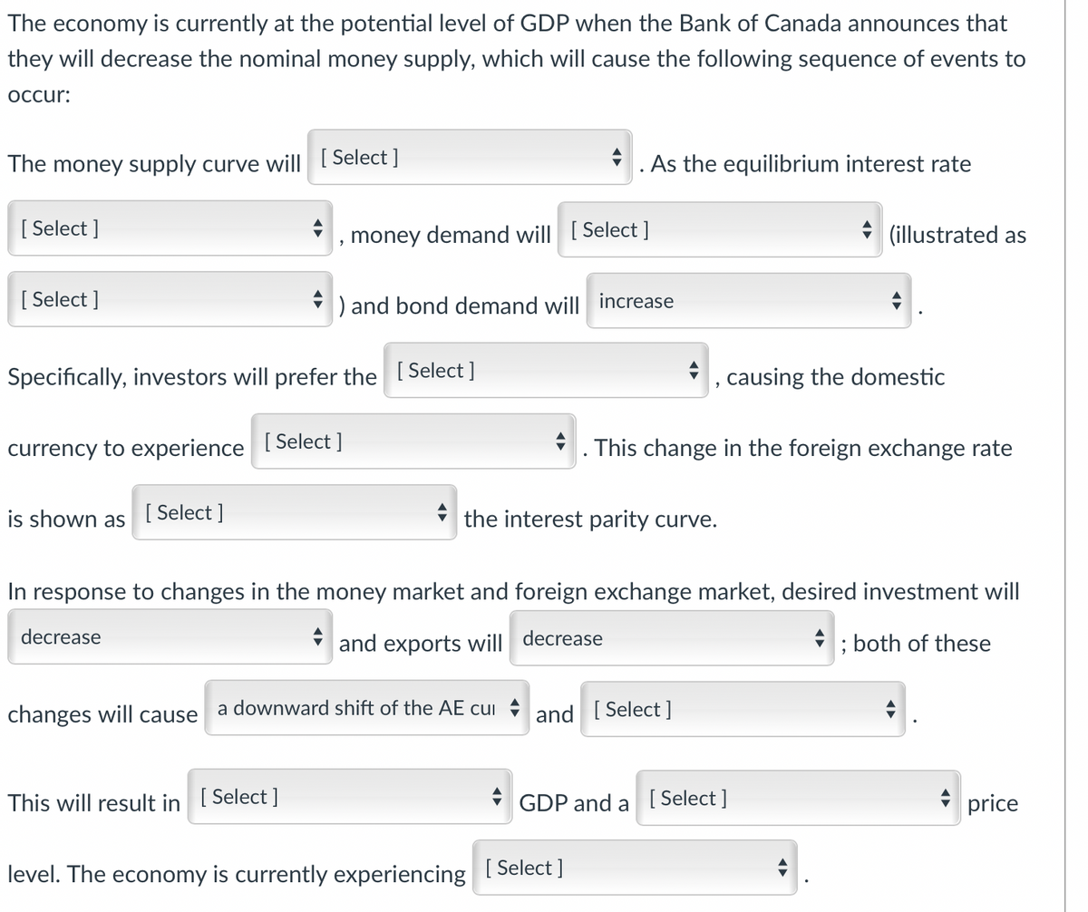 The economy is currently at the potential level of GDP when the Bank of Canada announces that
they will decrease the nominal money supply, which will cause the following sequence of events to
occur:
The money supply curve will [ Select ]
*. As the equilibrium interest rate
[ Select ]
money demand will [ Select ]
* (illustrated as
[ Select ]
) and bond demand will increase
Specifically, investors will prefer the [Select]
causing the domestic
currency to experience [Select ]
. This change in the foreign exchange rate
is shown as
[ Select ]
the interest parity curve.
In response to changes in the money market and foreign exchange market, desired investment will
decrease
and exports will decrease
; both of these
changes will cause
a downward shift of the AE cui and [ Select ]
This will result in [ Select ]
GDP and a [ Select ]
price
level. The economy is currently experiencing
[ Select ]
