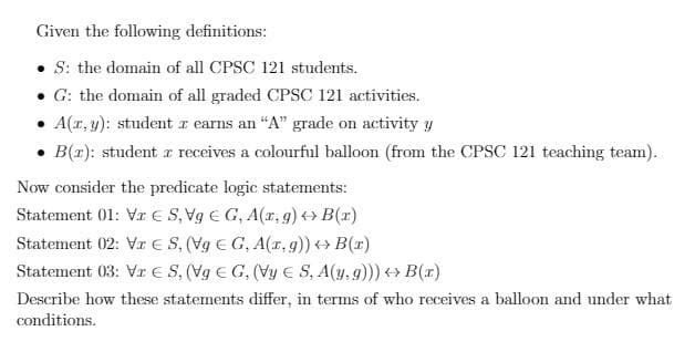 Given the following definitions:
• S: the domain of all CPSC 121 students.
• G: the domain of all graded CPSC 121 activities.
A(r, y): student z earns an "A" grade on activity y
B(r): student z receives a colourful balloon (from the CPSC 121 teaching team).
Now consider the predicate logic statements:
Statement 01: Vr E S, Vg E G, A(r, g) ++ B(x)
Statement 02: Vr E S, (Vg E G, A(r, g)) + B(r)
Statement 03: Vr E S, (Vg E G, (Vy E S, A(y, 9)) B(x)
Describe how these statements differ, in terms of who receives a balloon and under what
conditions.
