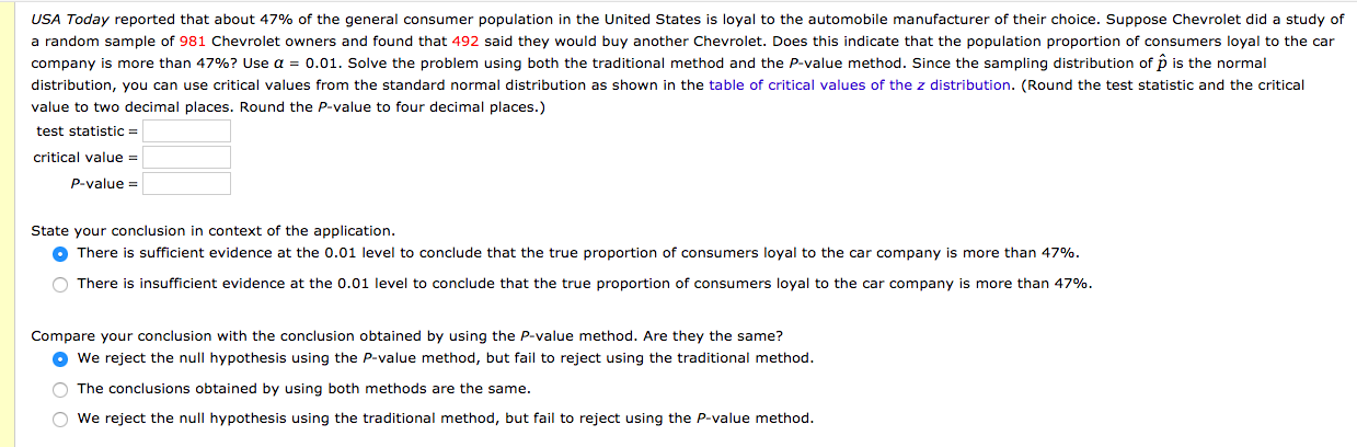 USA Today reported that about 47% of the general consumer population in the United States is loyal to the automobile manufacturer of their choice. Suppose Chevrolet did a study of
a random sample of 981 Chevrolet owners and found that 492 said they would buy another Chevrolet. Does this indicate that the population proportion of consumers loyal to the car
company is more than 47%? Use a = o.01. Solve the problem using both the traditional method and the P-value method. Since the sampling distribution of p is the normal
distribution, you can use critical values from the standard normal distribution as shown in the table of critical values of the z distribution. (Round the test statistic and the critical
value to two decimal places. Round the P-value to four decimal places.)
test statistic =
critical value =
P-value =
State your conclusion in context of the application.
O There is sufficient evidence at the 0.01 level to conclude that the true proportion of consumers loyal to the car company is more than 47%.
O There is insufficient evidence at the 0.01 level to conclude that the true proportion of consumers loyal to the car company is more than 47%.
Compare your conclusion with the conclusion obtained by using the P-value method. Are they the same?
O we reject the null hypothesis using the P-value method, but fail to reject using the traditional method.
O The conclusions obtained by using both methods are the same.
O We reject the null hypothesis using the traditional method, but fail to reject using the P-value method.
