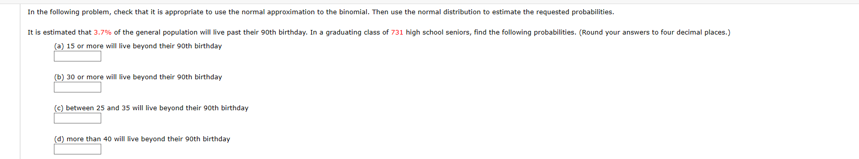 In the following problem, check that it is appropriate to use the normal approximation to the binomial. Then use the normal distribution to estimate the requested probabilities.
It is estimated that 3.7% of the general population will live past their 90th birthday. In a graduating class of 731 high school seniors, find the following probabilities. (Round your answers to four decimal places.)
(a) 15 or more will live beyond their 90th birthday
(b) 30 or more will live beyond their 90th birthday
(c) between 25 and 35 will live beyond their 90th birthday
(d) more than 40 will live beyond their 90th birthday
