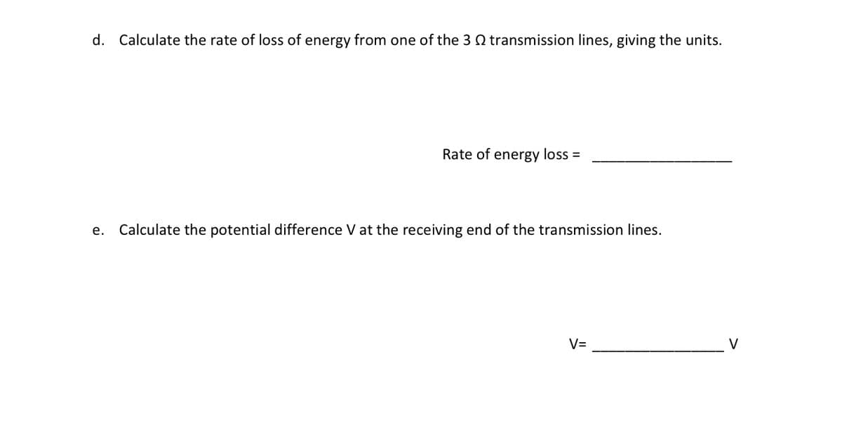 d. Calculate the rate of loss of energy from one of the 3 transmission lines, giving the units.
Rate of energy loss =
e. Calculate the potential difference V at the receiving end of the transmission lines.
V=