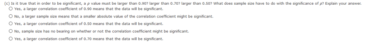 (c) Is it true that in order to be significant, a p value must be larger than 0.90? larger than 0.70? larger than 0.50? What does sample size have to do with the significance of p? Explain your answer.
O Yes, a larger correlation coefficient of 0.90 means that the data will be significant.
O No, a larger sample size means that a smaller absolute value of the correlation coefficient might be significant.
O Yes, a larger correlation coefficient of 0.50 means that the data will be significant.
O No, sample size has no bearing on whether or not the correlation coefficient might be significant.
O Yes, a larger correlation coefficient of 0.70 means that the data will be significant.
