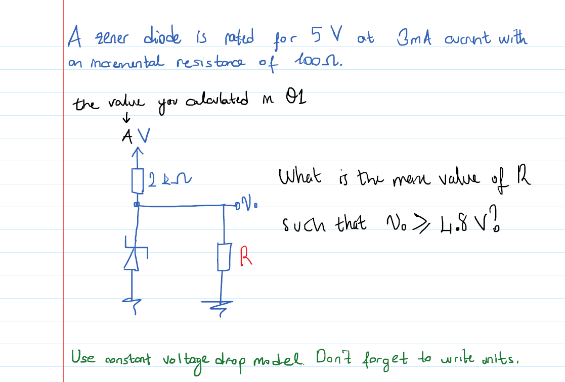 A zener diode is pated for 5V ot 3mA auernt with
on marenental resistonce of lo
the value
you
alculated m O1
AV
Whet is the men value
of
Such that No > 4.8 V?
Use constant voltage drop model Don't forget to write wnits,
