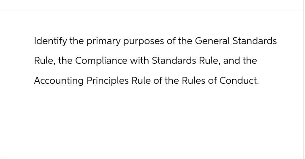 Identify the primary purposes of the General Standards
Rule, the Compliance with Standards Rule, and the
Accounting Principles Rule of the Rules of Conduct.