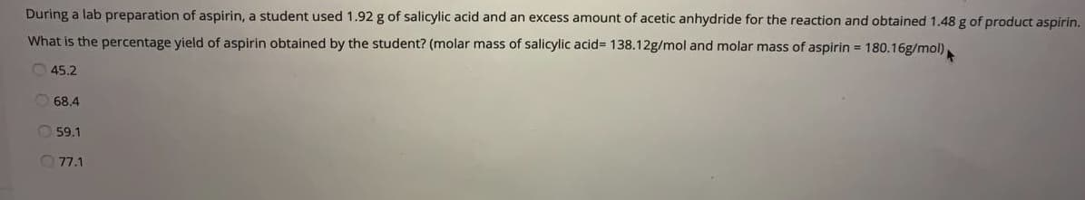 During a lab preparation of aspirin, a student used 1.92 g of salicylic acid and an excess amount of acetic anhydride for the reaction and obtained 1.48 g of product aspirin.
What is the percentage yield of aspirin obtained by the student? (molar mass of salicylic acid%3D 138.12g/mol and molar mass of aspirin = 180.16g/mol)
O 45.2
O 68.4
59.1
77.1
