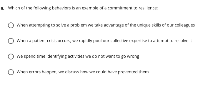 9. Which of the following behaviors is an example of a commitment to resilience:
When attempting to solve a problem we take advantage of the unique skills of our colleagues
When a patient crisis occurs, we rapidly pool our collective expertise to attempt to resolve it
We spend time identifying activities we do not want to go wrong
O When errors happen, we discuss how we could have prevented them
