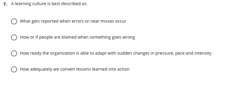 7. A learning culture is best described as:
What gets reported when errors or near misses occur
How or if people are blamed when something goes wrong
How ready the organization is able to adapt with sudden changes in pressure, pace and intensity
O How adequately we convert lessons learned into action
