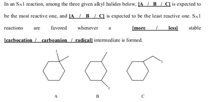 In an SNl reaction, among the three given alkyl halides below, [A / B / C]is expected to
be the most reactive one, and [A / B / C] is expected to be the least reactive one. Sy1
reactions
favored
whenever
[more
less]
stable
are
a
[carbocation / carboanion / radical] intermediate is formed.
A
