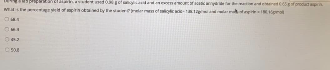 During a lab préparation of aspirin, a student used 0.98 g of salicylic acid and an excess amount of acetic anhydride for the reaction and obtained 0.65 g of product aspirin.
What is the percentage yield of aspirin obtained by the student? (molar mass of salicylic acid= 138.12g/mol and molar mak of aspirin = 180.16g/mol)
O 68.4
O 66.3
O 45.2
O 50.8
