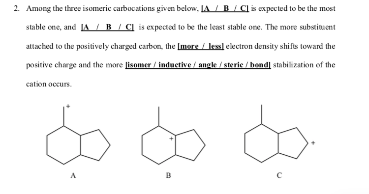 2. Among the three isomeric carbocations given below, JA / B / C] is expected to be the most
stable one, and [A / B / C] is expected to be the least stable one. The more substituent
attached to the positively charged carbon, the [more / less] electron density shifts toward the
positive charge and the more [isomer / inductive / angle / steric / bond] stabilization of the
cation occurs.
A
B
