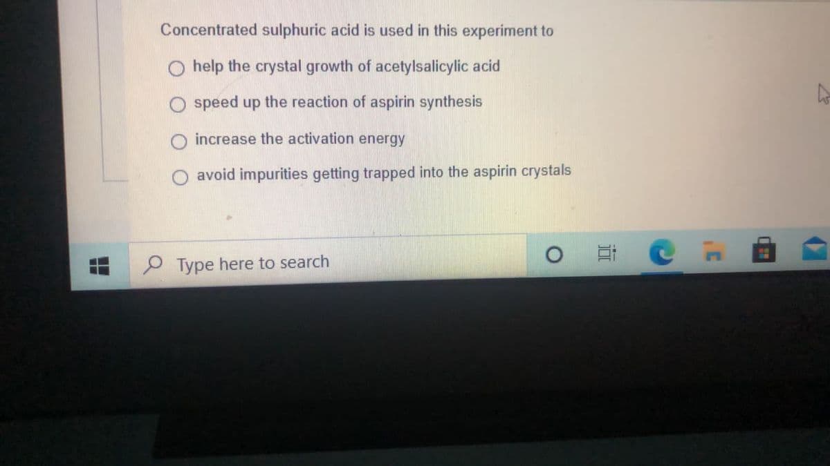 Concentrated sulphuric acid is used in this experiment to
O help the crystal growth of acetylsalicylic acid
speed up the reaction of aspirin synthesis
increase the activation energy
O avoid impurities getting trapped into the aspirin crystals
P Type here to search
