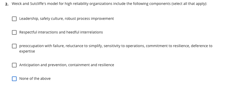 2. Weick and Sutcliffe's model for high reliability organizations include the following components (select all that apply):
Leadership, safety culture, robust process improvement
Respectful interactions and heedful interrelations
preoccupation with failure, reluctance to simplify, sensitivity to operations, commitment to resilience, deference to
expertise
Anticipation and prevention, containment and resilience
None of the above
