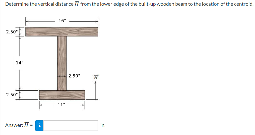 Determine the vertical distance H from the lower edge of the built-up wooden beam to the location of the centroid.
16"
2.50"
H
14"
2.50"
Answer: H =
i
11"
2.50"
in.