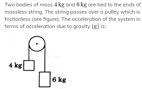 Two bodies of mass 4 kg and 6 kg are tied to the ends of
massless string. The string passes over a pulley which is
frictionless (see figure). The acceleration of the system in
terms of acceleration due to gravity (g) is:
4 kg
6 kg
