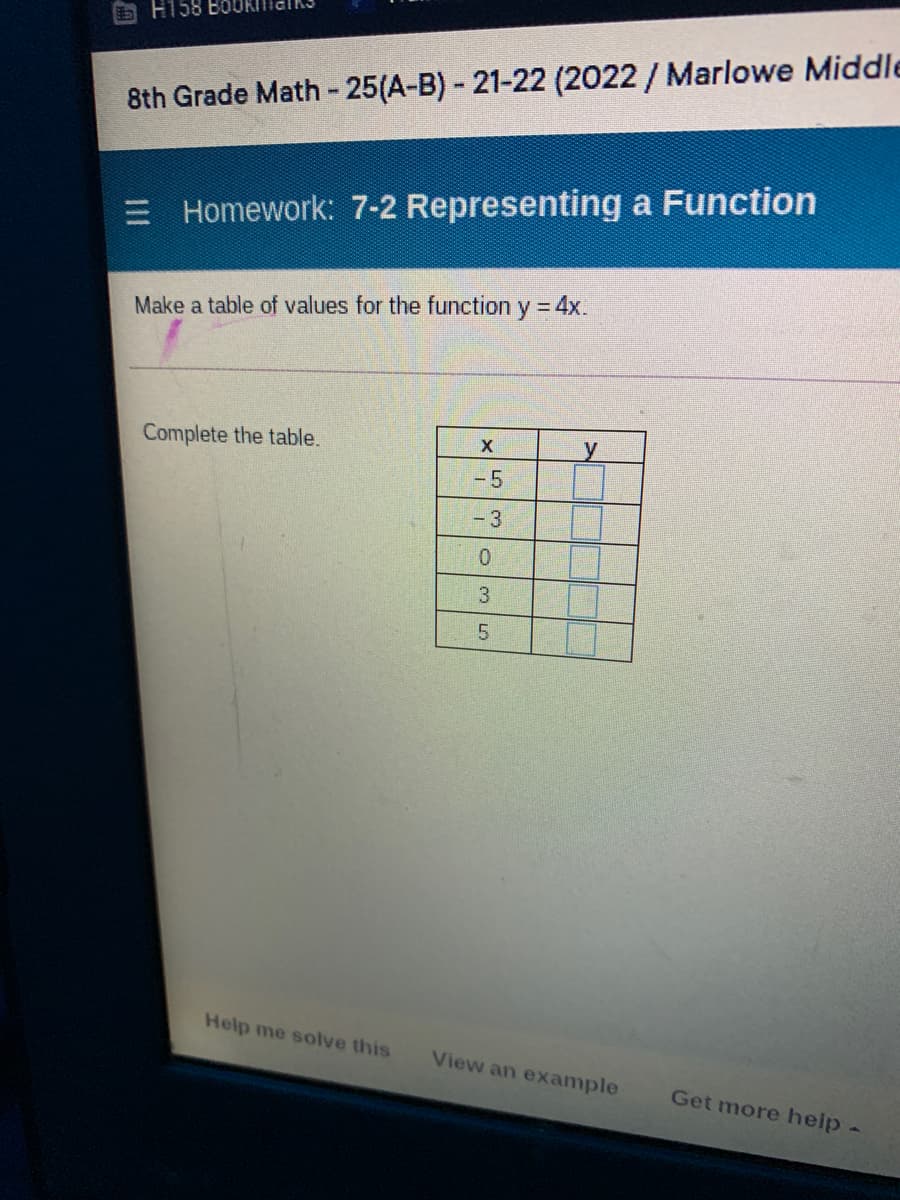 H158
8th Grade Math - 25(A-B)- 21-22 (2022/ Marlowe Middle
E Homework: 7-2 Representing a Function
Make a table of values for the function y = 4x.
Complete the table.
X
-5
- 3
3
Help me solve this
View an example
Get more help-
