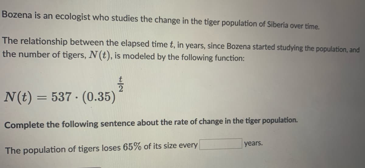 Bozena is an ecologist who studies the change in the tiger population of Siberia over time.
The relationship between the elapsed time t, in years, since Bozena started studying the population, and
the number of tigers, N(t), is modeled by the following function:
N(t) = 537 · (0.35)
Complete the following sentence about the rate of change in the tiger population.
years.
The population of tigers loses 65% of its size every
