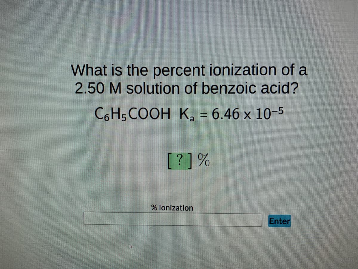 What is the percent ionization of a
2.50 M solution of benzoic acid?
C6H5COOH K₂ = 6.46 x 10-5
a
[?] %
% lonization
Enter