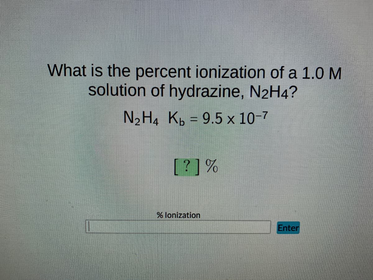 What is the percent ionization of a 1.0 M
solution of hydrazine, N2H4?
N₂ H4 Kb = 9.5 x 10-7
[?] %
% lonization
Enter